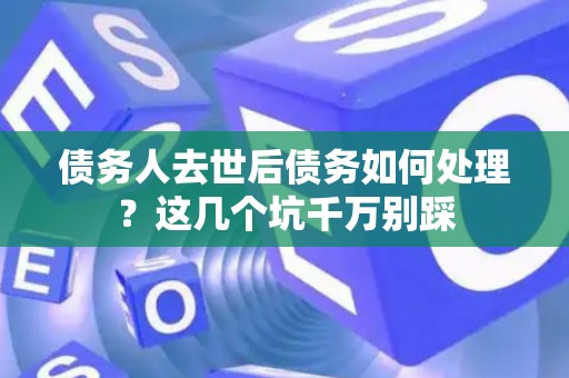 债务人去世后债务如何处理？这几个坑千万别踩